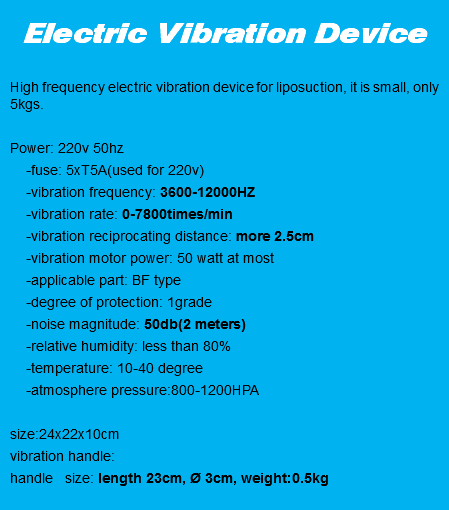 
Electric Vibration Device High frequency electric vibration device for liposuction, it is small, only 5kgs. Power: 220v 50hz -fuse: 5xT5A(used for 220v) -vibration frequency: 3600-12000HZ -vibration rate: 0-7800times/min -vibration reciprocating distance: more 2.5cm -vibration motor power: 50 watt at most -applicable part: BF type -degree of protection: 1grade -noise magnitude: 50db(2 meters) -relative humidity: less than 80% -temperature: 10-40 degree -atmosphere pressure:800-1200HPA size:24x22x10cm
vibration handle: handle size: length 23cm, Ø 3cm, weight:0.5kg
