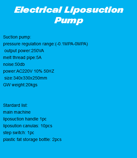 
Electrical Liposuction Pump Suction pump: pressure regulation range:(-0.1MPA-0MPA) output power:250VA melt thread pipe:5A noise:50db power:AC220V 10% 50HZ size:340x330x250mm
GW weight:20kgs Stardard list:
main machine
liposuction handle 1pc
liposution canulas: 10pcs
step switch: 1pc
plastic fat storage bottle: 2pcs
